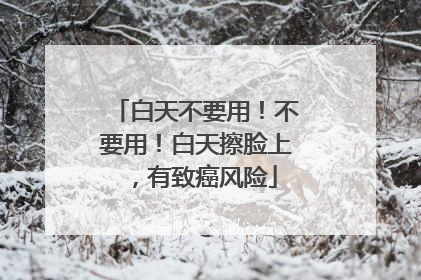 白天不要用！不要用！白天擦脸上，有致癌风险